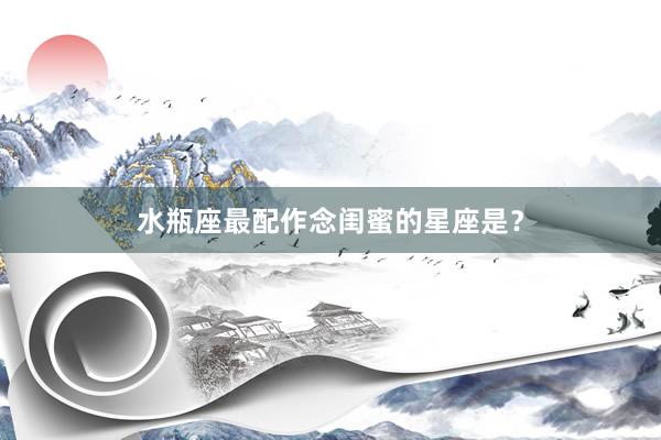 水瓶座最配作念闺蜜的星座是？